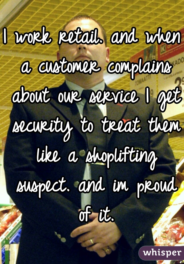 I work retail. and when a customer complains about our service I get security to treat them like a shoplifting suspect. and im proud of it.