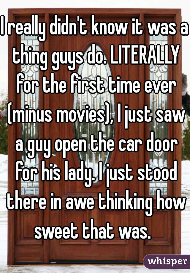 I really didn't know it was a thing guys do. LITERALLY for the first time ever (minus movies), I just saw a guy open the car door for his lady. I just stood there in awe thinking how sweet that was.  