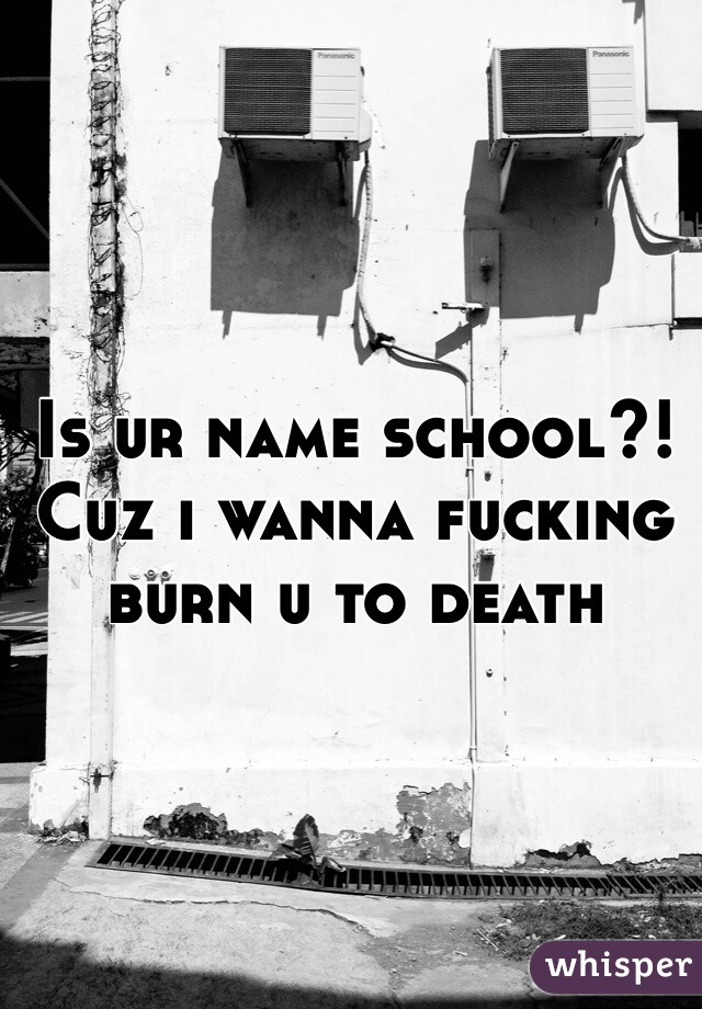 Is ur name school?! Cuz i wanna fucking burn u to death 