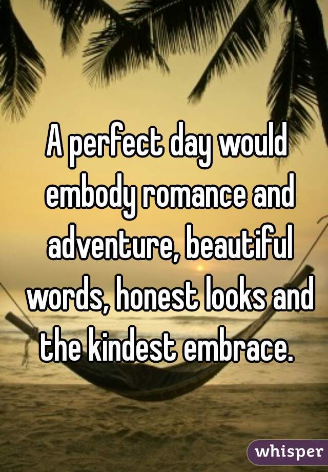 A perfect day would embody romance and adventure, beautiful words, honest looks and the kindest embrace. 