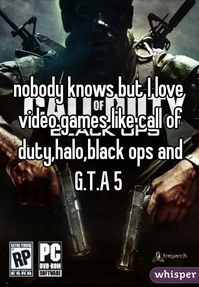 nobody knows but I love video games like call of duty,halo,black ops and G.T.A 5 