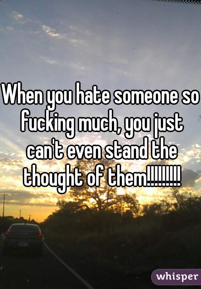 When you hate someone so fucking much, you just can't even stand the thought of them!!!!!!!!!