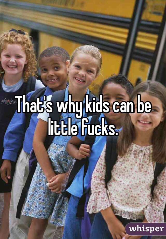 That's why kids can be little fucks. 