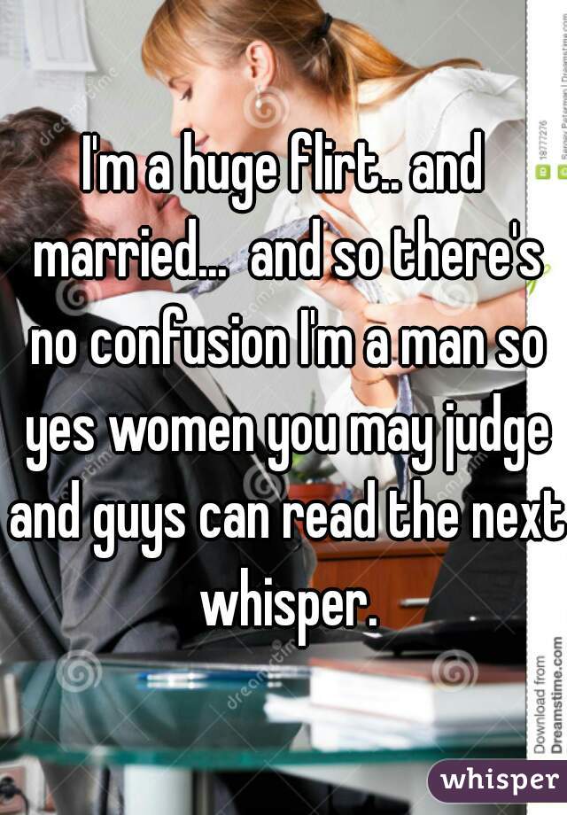 I'm a huge flirt.. and married...  and so there's no confusion I'm a man so yes women you may judge and guys can read the next whisper.