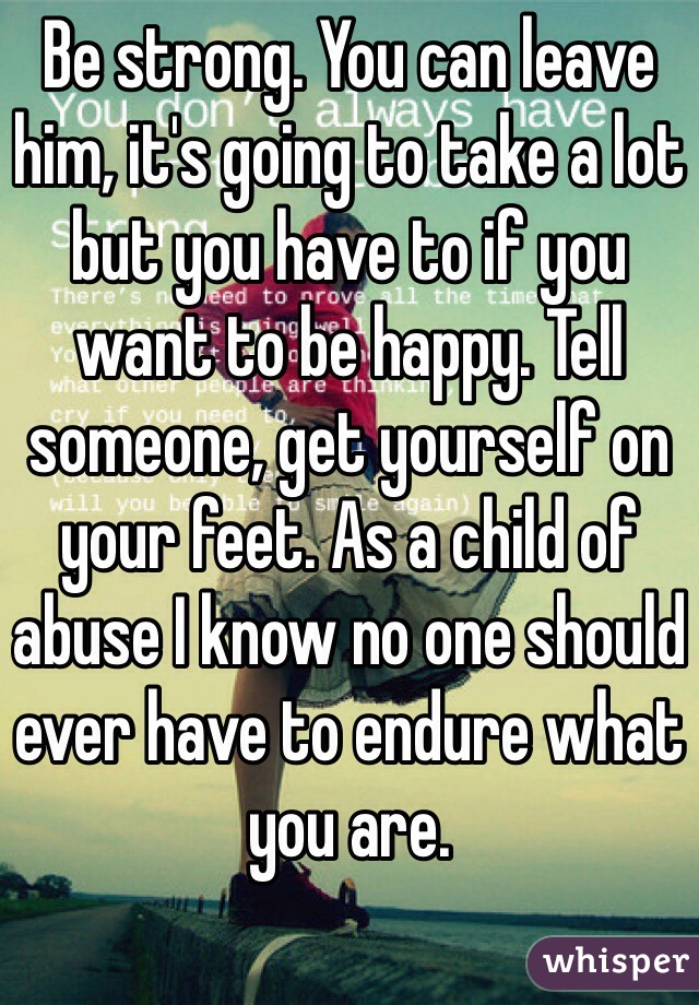 Be strong. You can leave him, it's going to take a lot but you have to if you want to be happy. Tell someone, get yourself on your feet. As a child of abuse I know no one should ever have to endure what you are. 