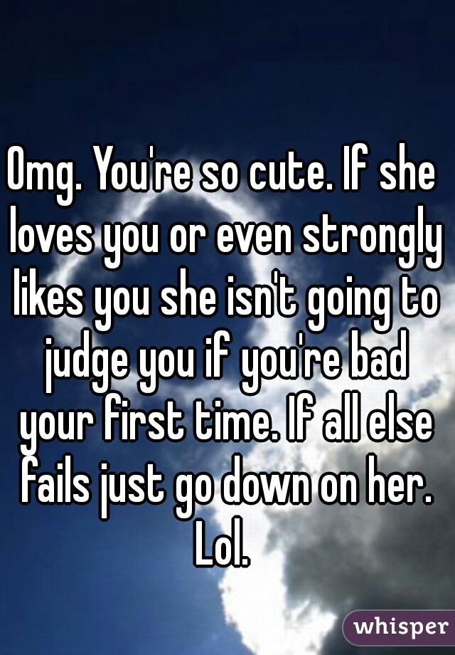 Omg. You're so cute. If she loves you or even strongly likes you she isn't going to judge you if you're bad your first time. If all else fails just go down on her. Lol. 