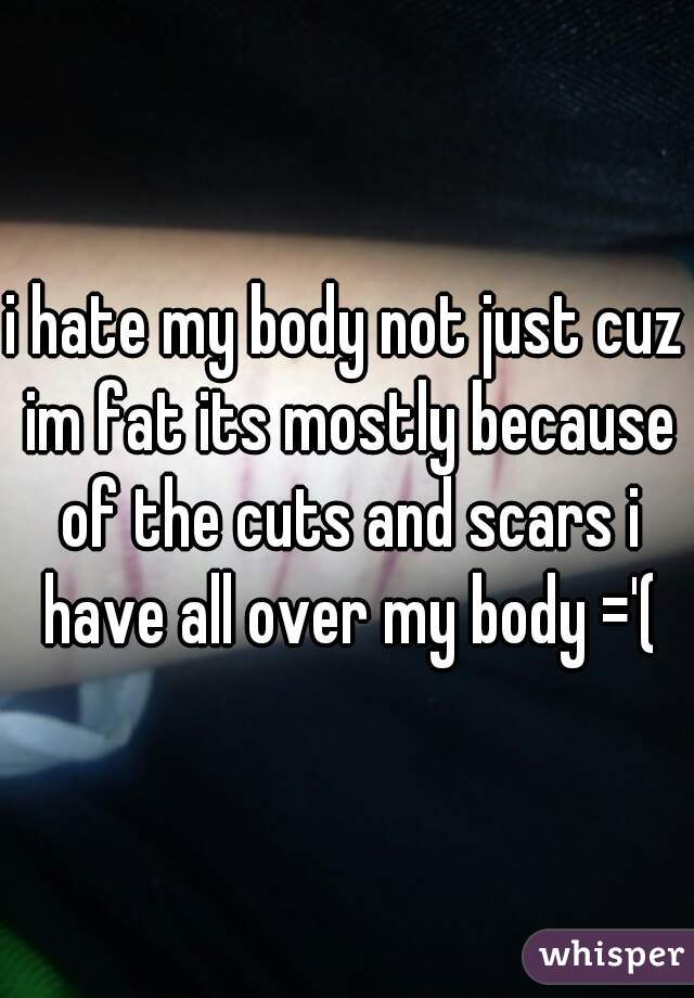 i hate my body not just cuz im fat its mostly because of the cuts and scars i have all over my body ='(