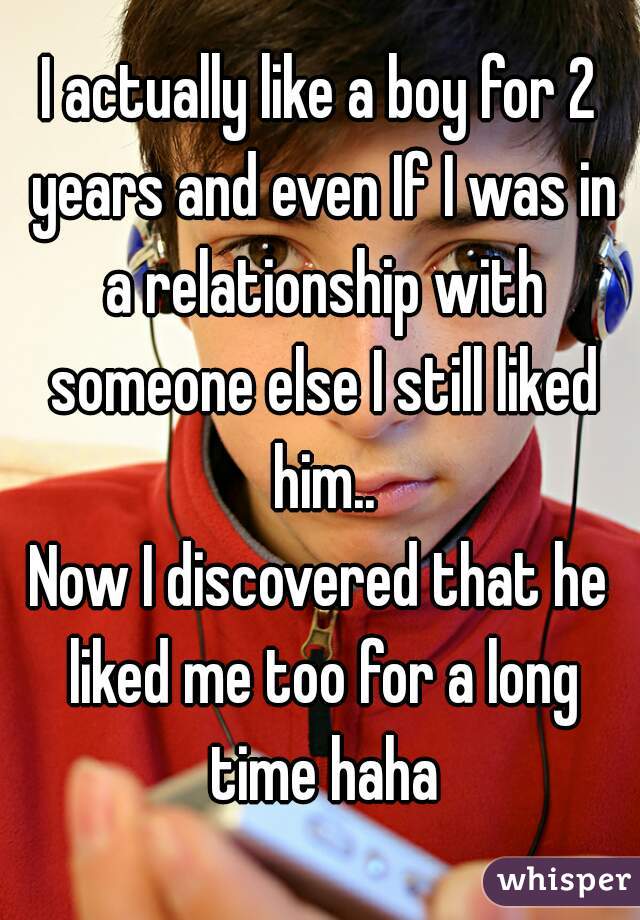 I actually like a boy for 2 years and even If I was in a relationship with someone else I still liked him..
Now I discovered that he liked me too for a long time haha