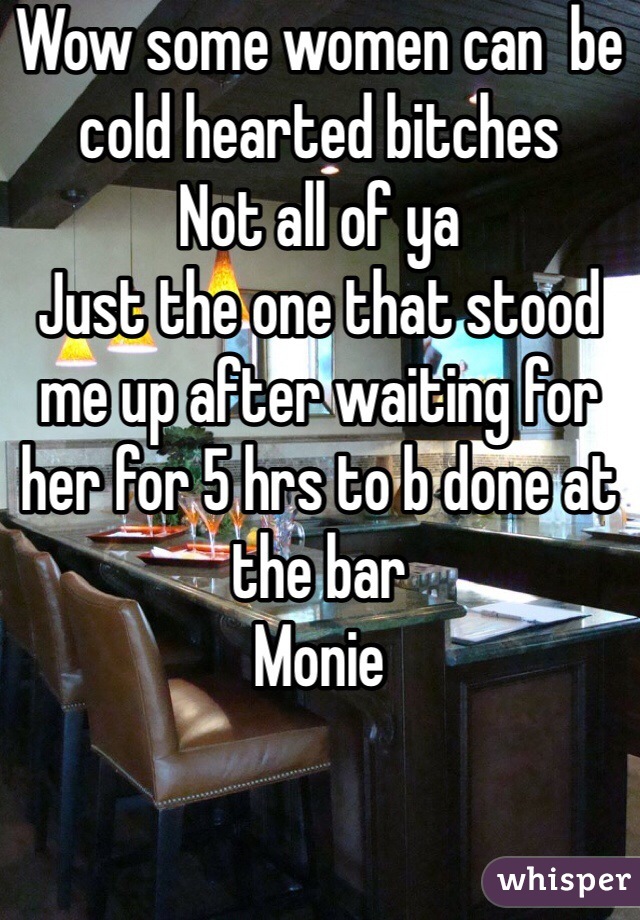 Wow some women can  be cold hearted bitches 
Not all of ya 
Just the one that stood me up after waiting for her for 5 hrs to b done at the bar 
Monie