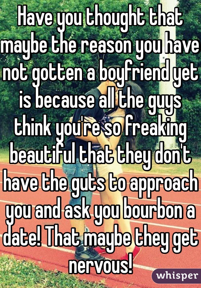 Have you thought that maybe the reason you have not gotten a boyfriend yet is because all the guys think you're so freaking beautiful that they don't have the guts to approach you and ask you bourbon a date! That maybe they get nervous!