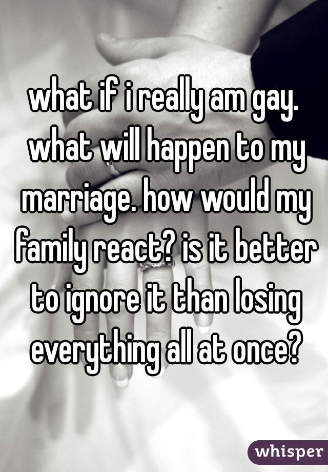 what if i really am gay. what will happen to my marriage. how would my family react? is it better to ignore it than losing everything all at once?