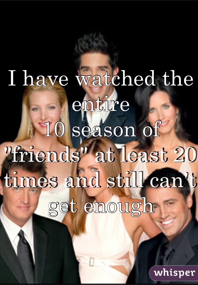 I have watched the entire
10 season of "friends" at least 20 times and still can't get enough 