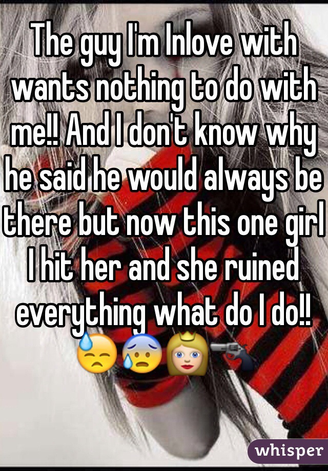 The guy I'm Inlove with wants nothing to do with me!! And I don't know why he said he would always be there but now this one girl I hit her and she ruined everything what do I do!! 😓😰👸🔫