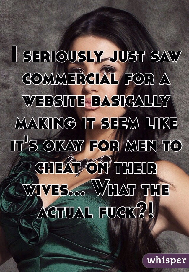 I seriously just saw commercial for a website basically making it seem like it's okay for men to cheat on their wives... What the actual fuck?!