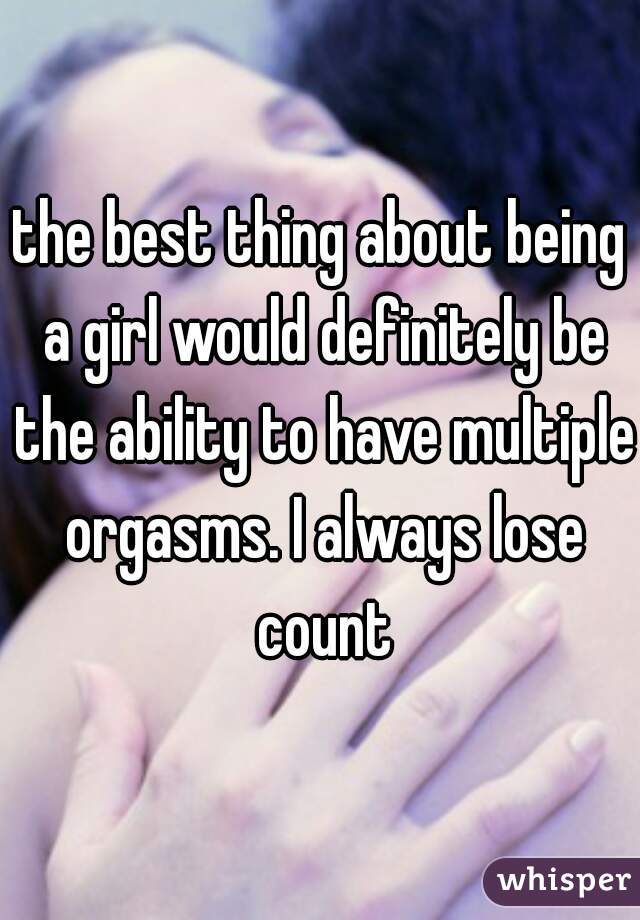 the best thing about being a girl would definitely be the ability to have multiple orgasms. I always lose count