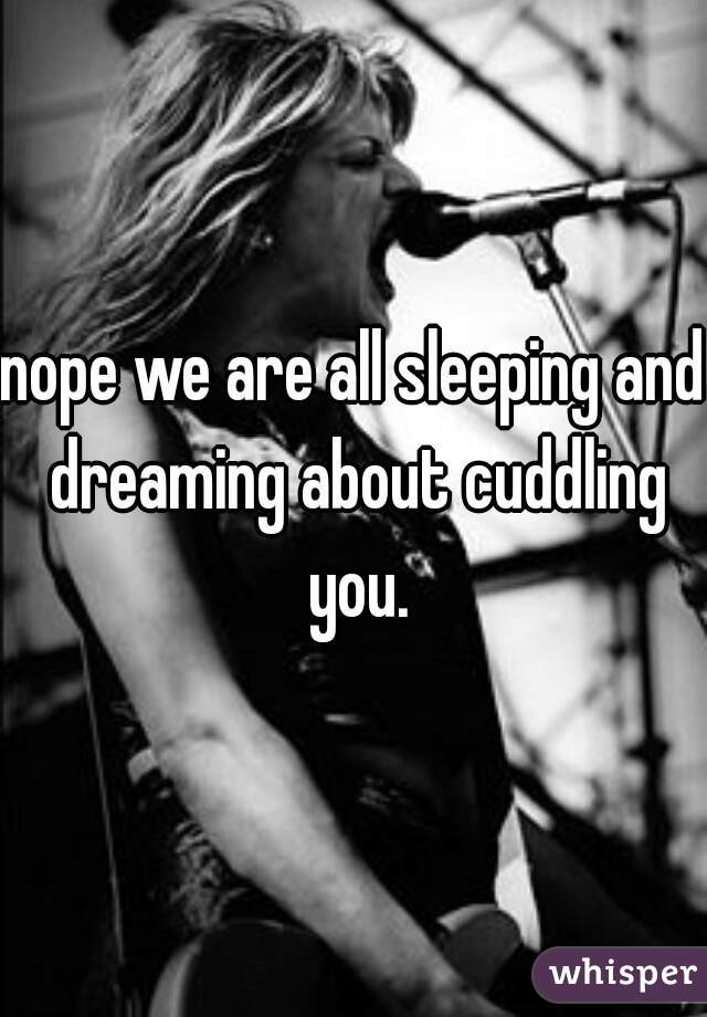 nope we are all sleeping and dreaming about cuddling you.