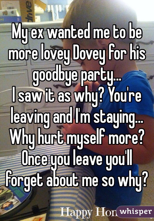 My ex wanted me to be more lovey Dovey for his goodbye party...
I saw it as why? You're leaving and I'm staying... Why hurt myself more? 
Once you leave you'll forget about me so why?