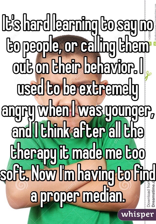 It's hard learning to say no to people, or calling them out on their behavior. I used to be extremely angry when I was younger, and I think after all the therapy it made me too soft. Now I'm having to find a proper median.