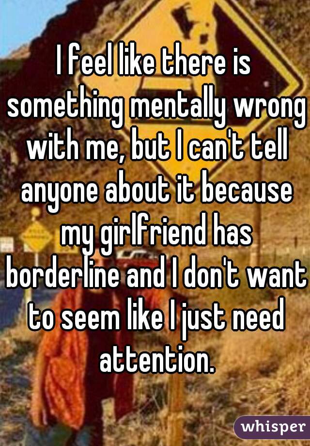 I feel like there is something mentally wrong with me, but I can't tell anyone about it because my girlfriend has borderline and I don't want to seem like I just need attention.
