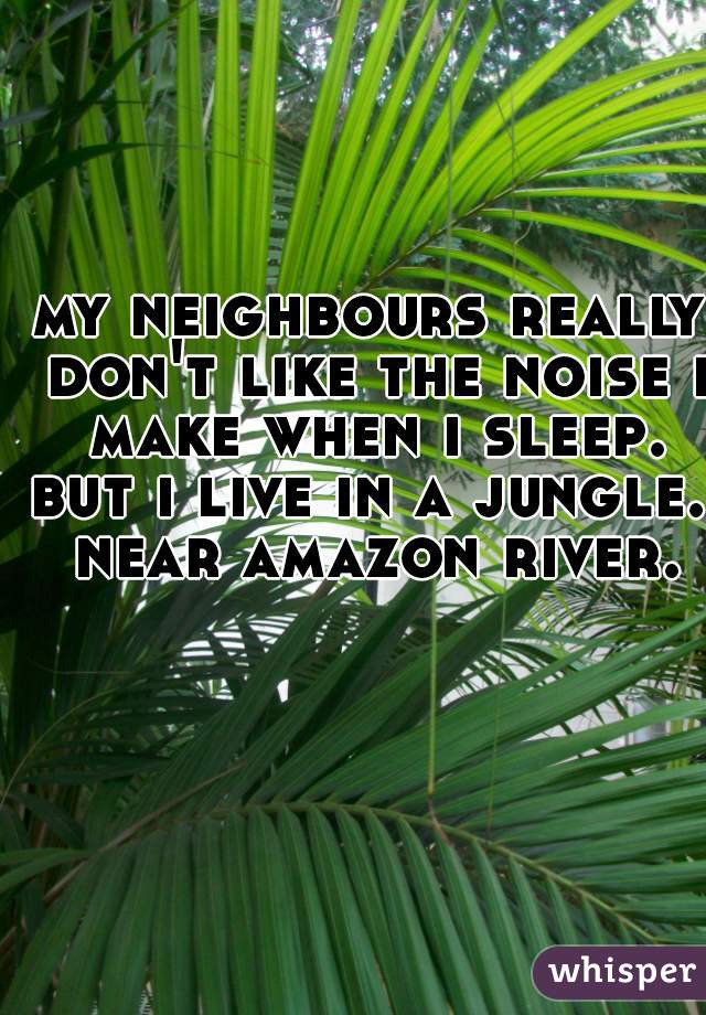 my neighbours really don't like the noise i make when i sleep.
but i live in a jungle. near amazon river.