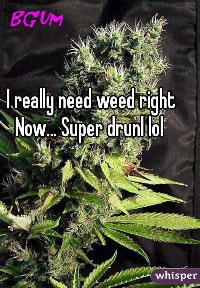  I really need weed right Now... Super drunl lol 