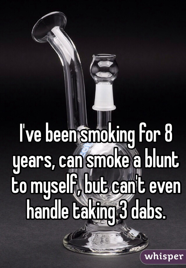 I've been smoking for 8 years, can smoke a blunt to myself, but can't even handle taking 3 dabs.