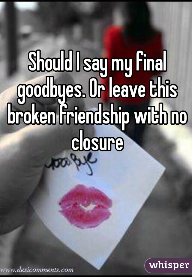 Should I say my final goodbyes. Or leave this broken friendship with no closure 