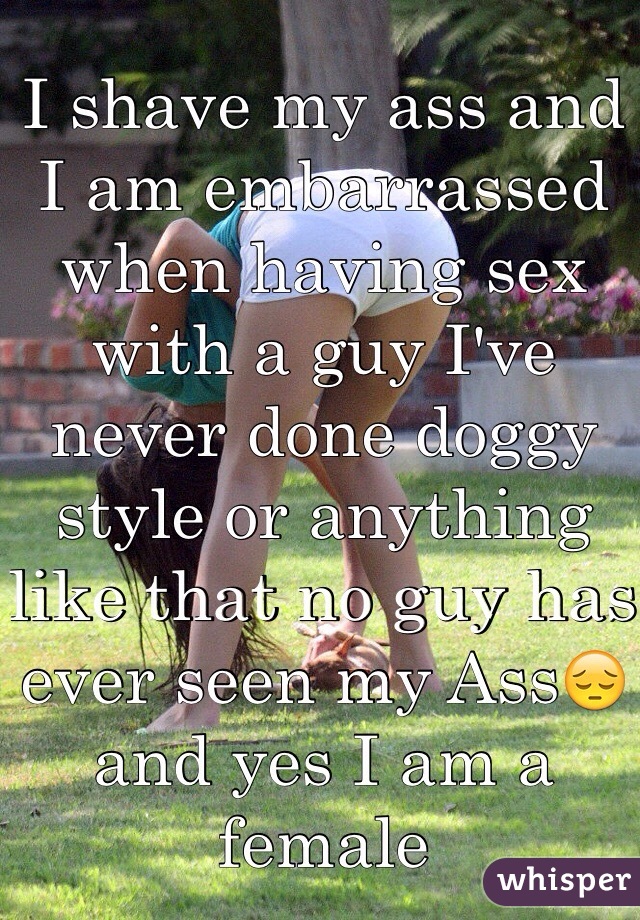I shave my ass and I am embarrassed when having sex with a guy I've never done doggy style or anything like that no guy has ever seen my Ass😔 and yes I am a female 