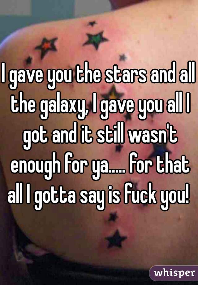 I gave you the stars and all the galaxy, I gave you all I got and it still wasn't enough for ya..... for that all I gotta say is fuck you! 