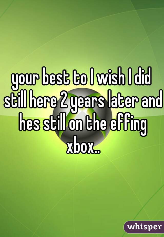 your best to I wish I did still here 2 years later and hes still on the effing xbox..