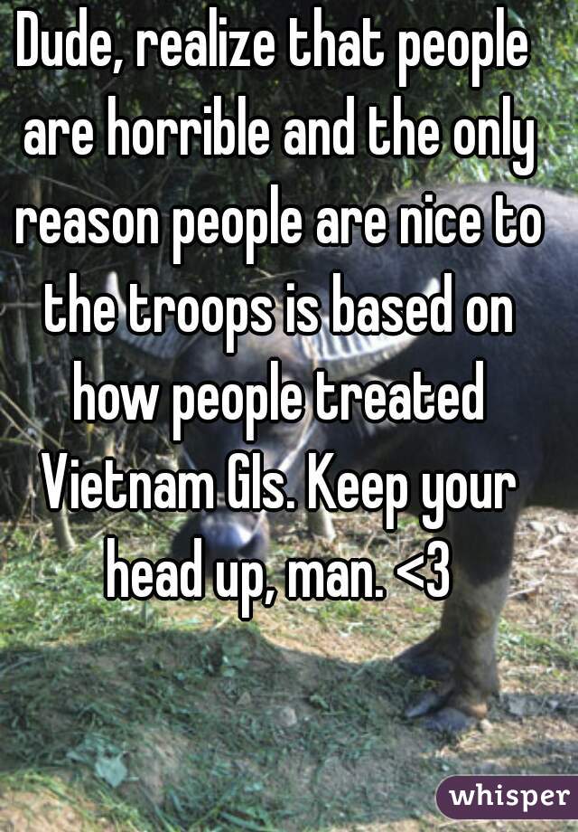 Dude, realize that people are horrible and the only reason people are nice to the troops is based on how people treated Vietnam GIs. Keep your head up, man. <3