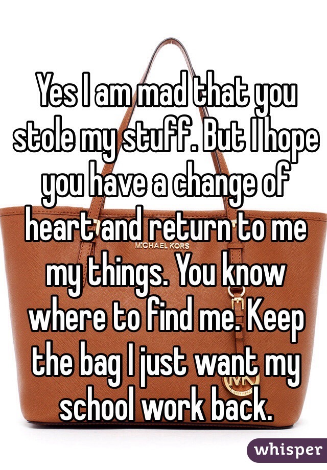 Yes I am mad that you stole my stuff. But I hope you have a change of heart and return to me my things. You know where to find me. Keep the bag I just want my school work back. 
