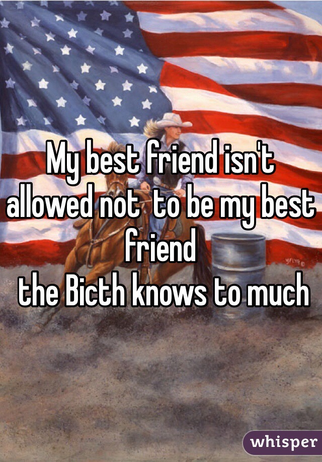My best friend isn't allowed not  to be my best friend 
 the Bicth knows to much 