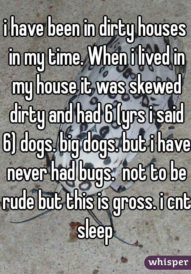 i have been in dirty houses in my time. When i lived in my house it was skewed dirty and had 6 (yrs i said 6) dogs. big dogs. but i have never had bugs.  not to be rude but this is gross. i cnt sleep 