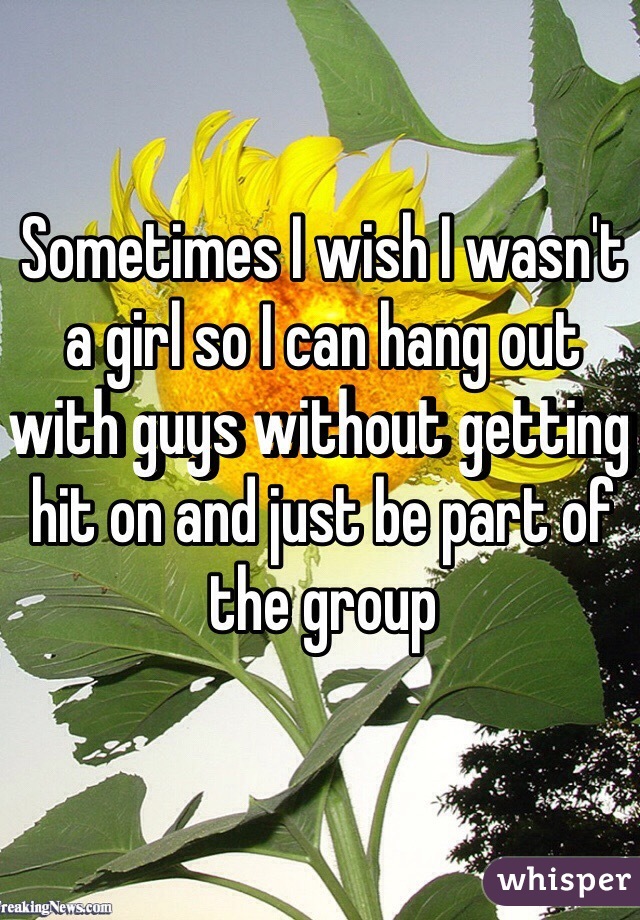 Sometimes I wish I wasn't a girl so I can hang out with guys without getting hit on and just be part of the group