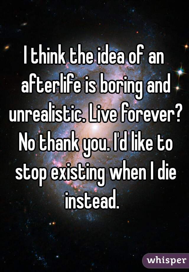 I think the idea of an afterlife is boring and unrealistic. Live forever? No thank you. I'd like to stop existing when I die instead.  
