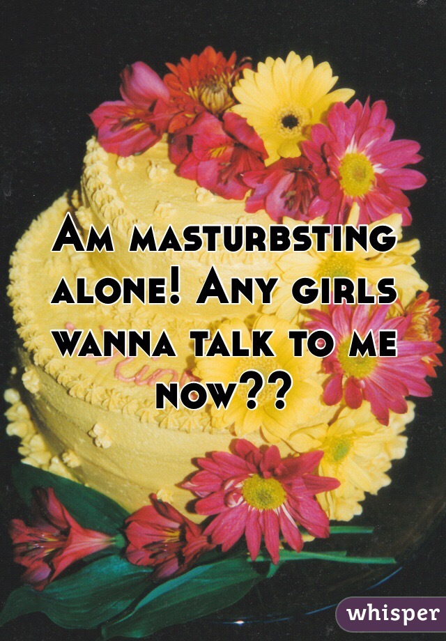 Am masturbsting alone! Any girls wanna talk to me now??