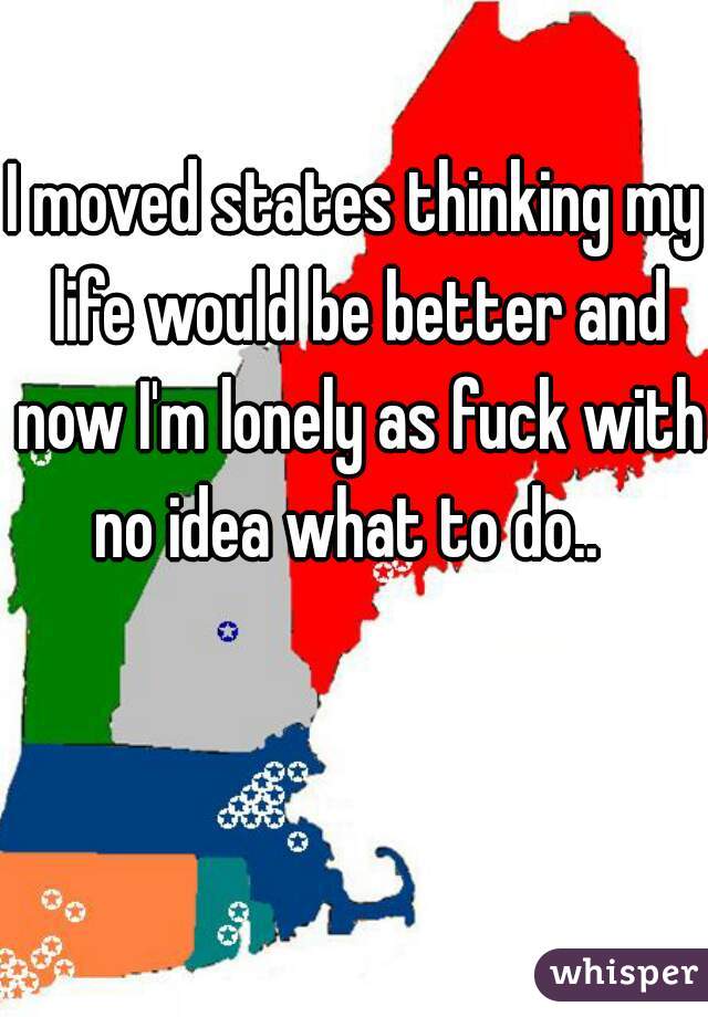 I moved states thinking my life would be better and now I'm lonely as fuck with no idea what to do..  