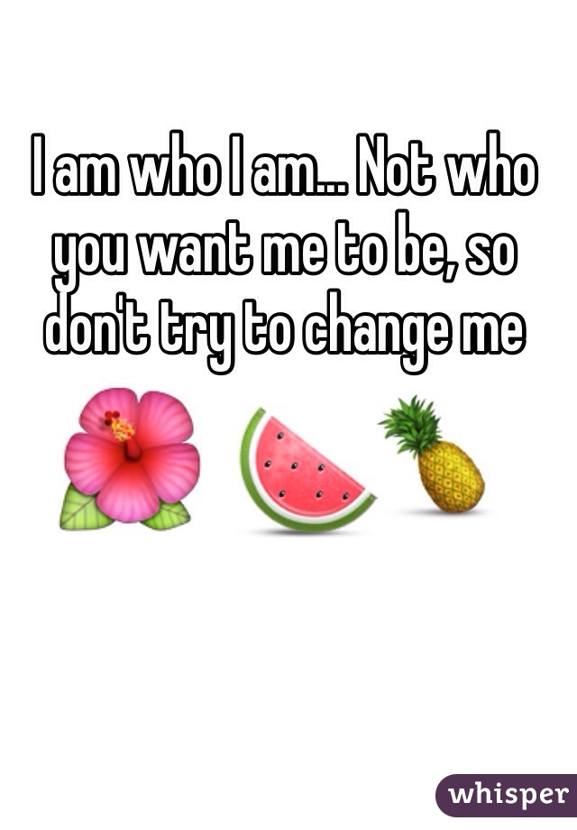 I am who I am... Not who you want me to be, so don't try to change me