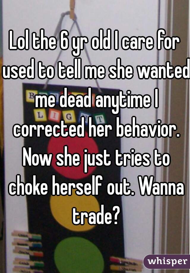 Lol the 6 yr old I care for used to tell me she wanted me dead anytime I corrected her behavior. Now she just tries to choke herself out. Wanna trade?