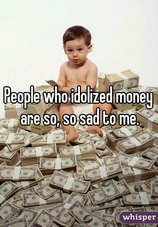 People who idolized money are so, so sad to me.