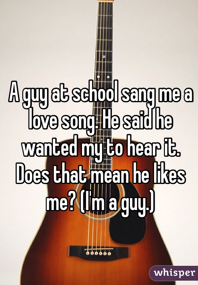 A guy at school sang me a love song. He said he wanted my to hear it. Does that mean he likes me? (I'm a guy.)