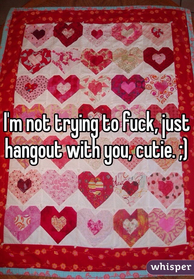 I'm not trying to fuck, just hangout with you, cutie. ;)