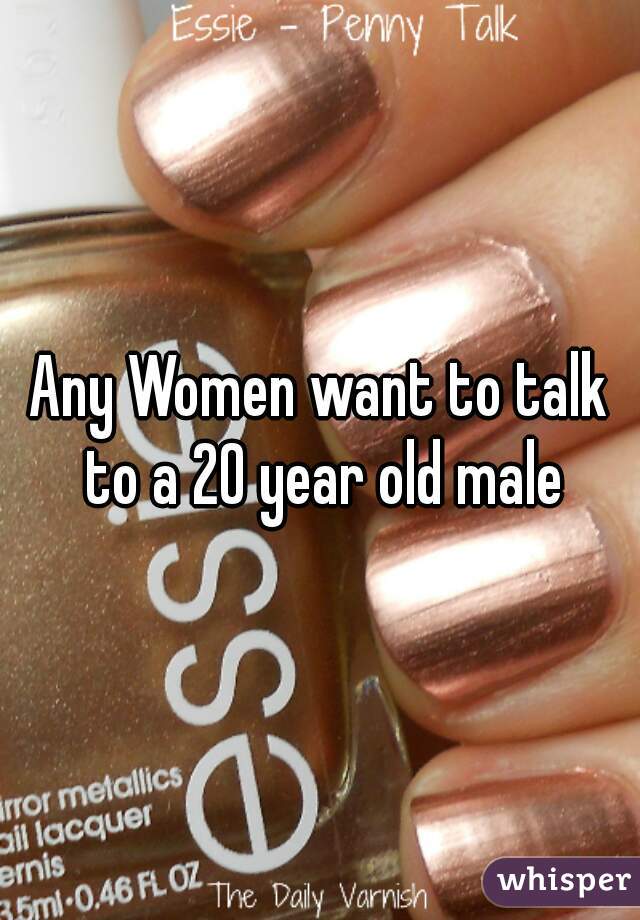 Any Women want to talk to a 20 year old male