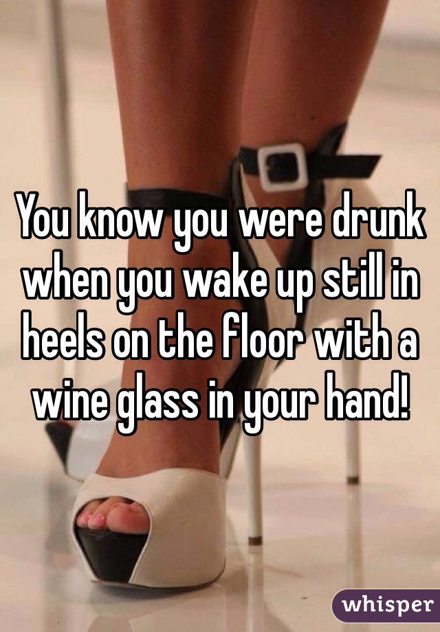 You know you were drunk when you wake up still in heels on the floor with a wine glass in your hand!
