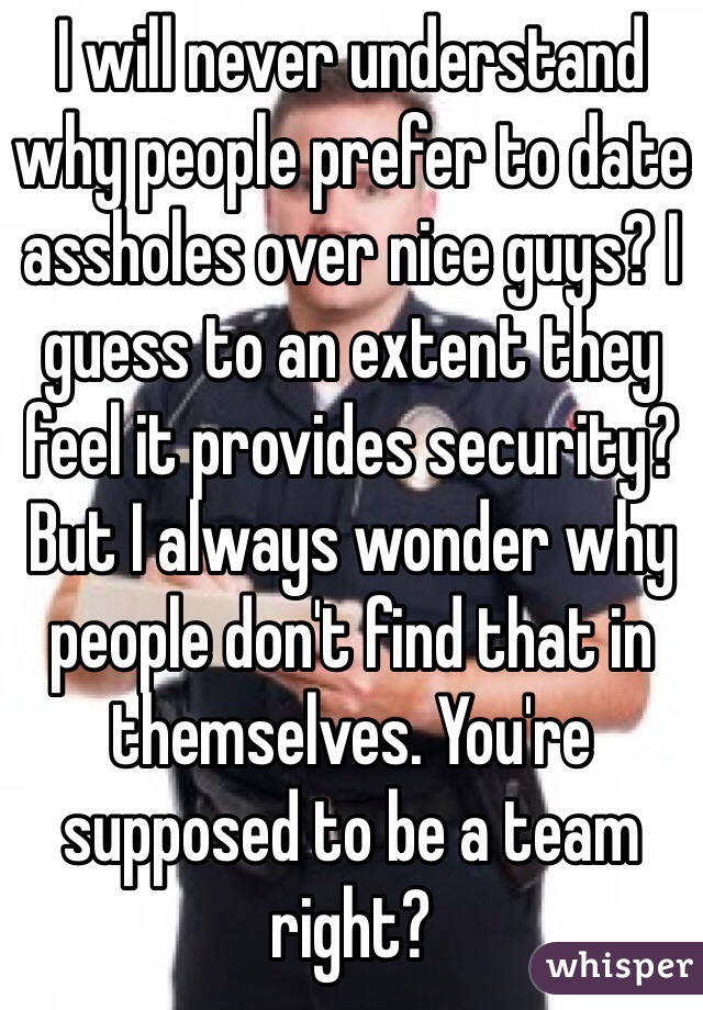 I will never understand why people prefer to date assholes over nice guys? I guess to an extent they feel it provides security? But I always wonder why people don't find that in themselves. You're supposed to be a team right?