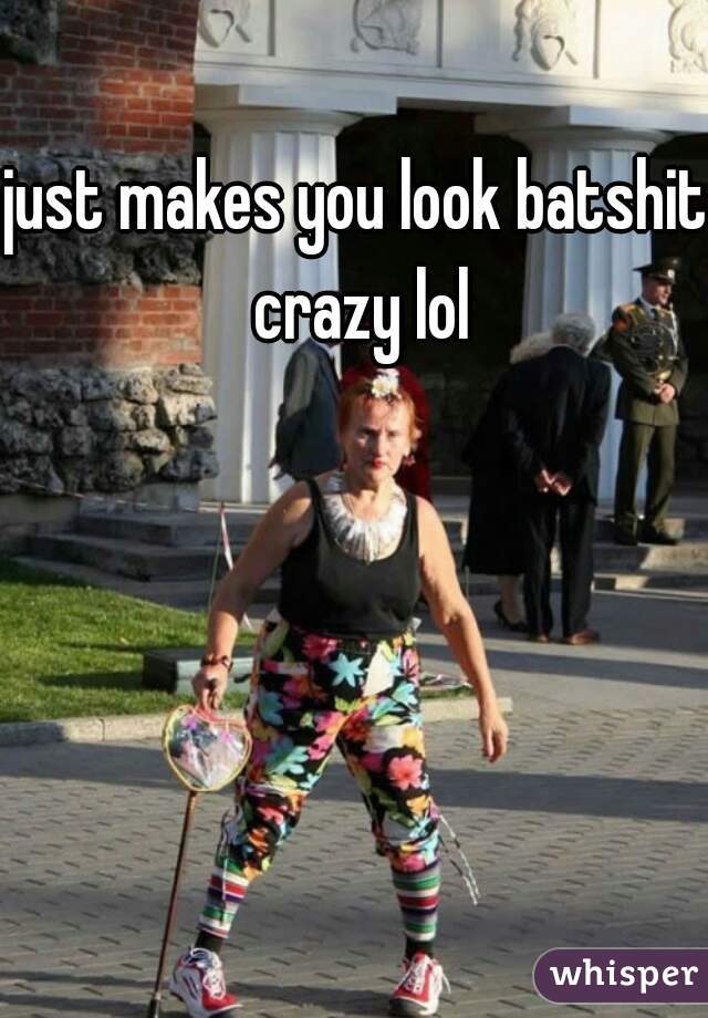 just makes you look batshit crazy lol