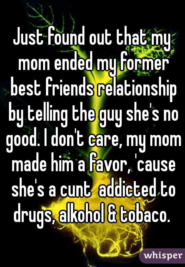 Just found out that my mom ended my former best friends relationship by telling the guy she's no good. I don't care, my mom made him a favor, 'cause she's a cunt  addicted to drugs, alkohol & tobaco. 