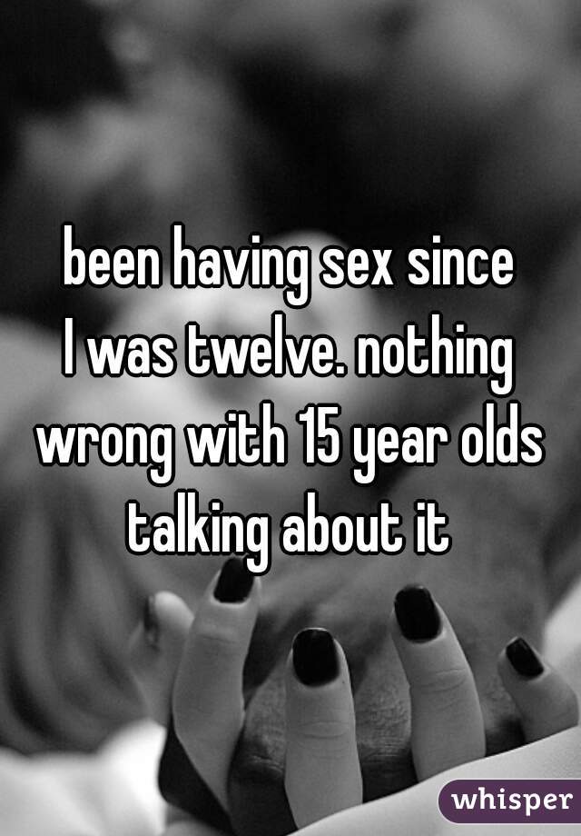 been having sex since
I was twelve. nothing
wrong with 15 year olds
talking about it