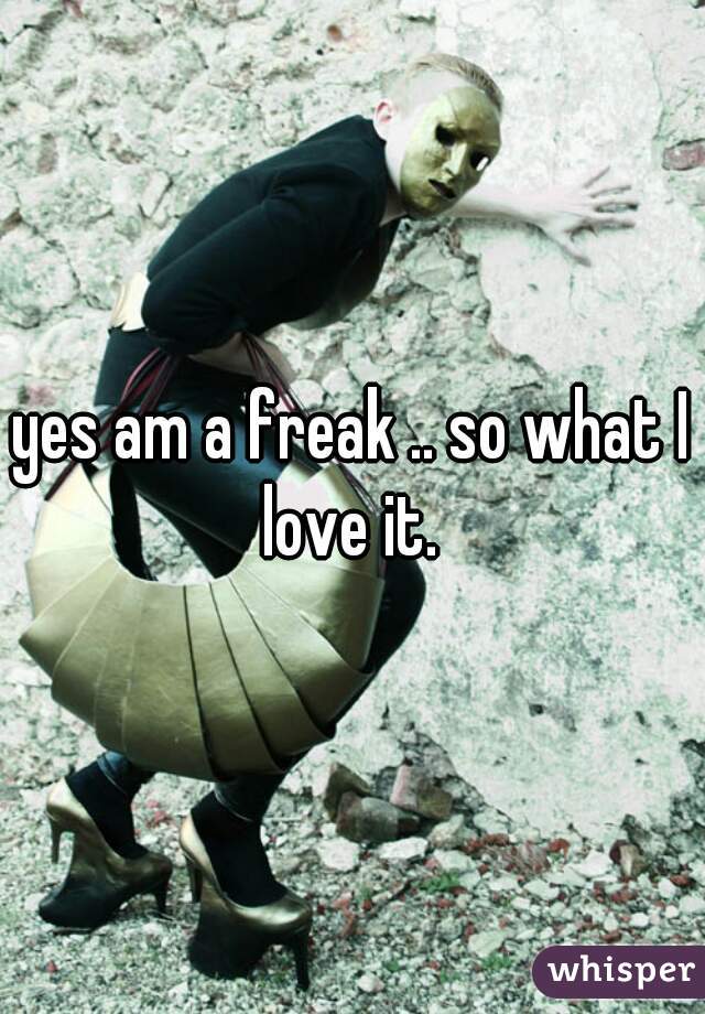 yes am a freak .. so what I love it. 